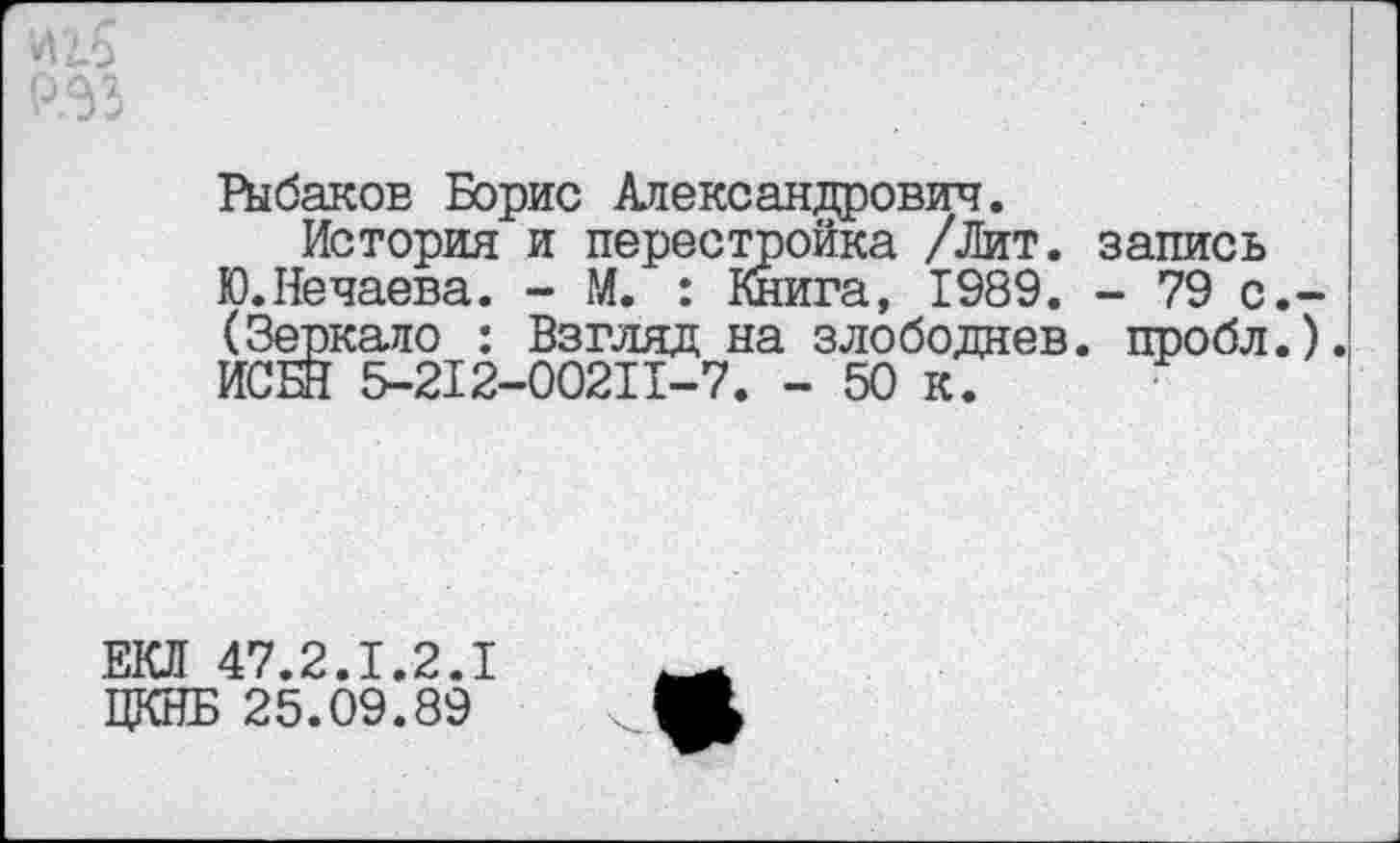 ﻿Рыбаков Борис Александрович.
История и перестройка /Лит. запись Ю.Нечаева. - М. : Книга, 1989. - 79 с. (Зеркало : Взгляд на злободнев. пробл. ИСБН 5-212-00211-7. - 50 к.
ЕКЛ 47.2.1.2.1 ЦКНБ 25.09.89